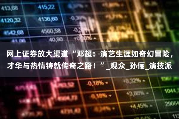网上证劵放大渠道 “邓超：演艺生涯如奇幻冒险，才华与热情铸就传奇之路！”_观众_孙俪_演技派