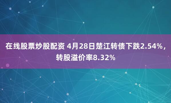 在线股票炒股配资 4月28日楚江转债下跌2.54%，转股溢价率8.32%
