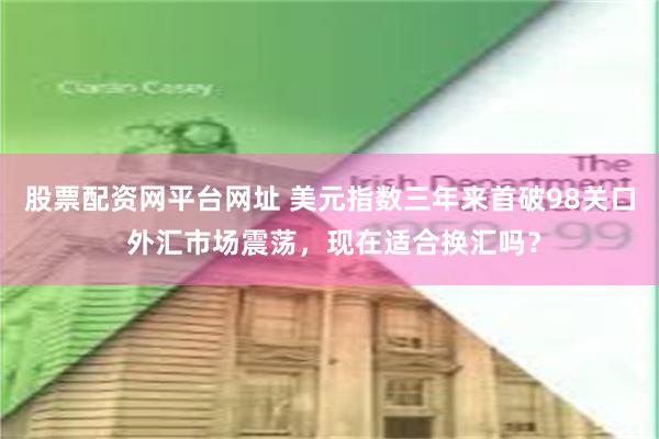 股票配资网平台网址 美元指数三年来首破98关口 外汇市场震荡，现在适合换汇吗？
