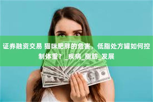 证券融资交易 猫咪肥胖的危害，低脂处方罐如何控制体重？_疾病_脂肪_发展