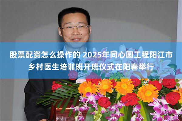 股票配资怎么操作的 2025年同心圆工程阳江市乡村医生培训班开班仪式在阳春举行