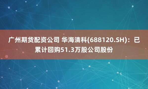 广州期货配资公司 华海清科(688120.SH)：已累计回购51.3万股公司股份
