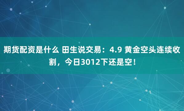 期货配资是什么 田生说交易：4.9 黄金空头连续收割，今日3012下还是空！