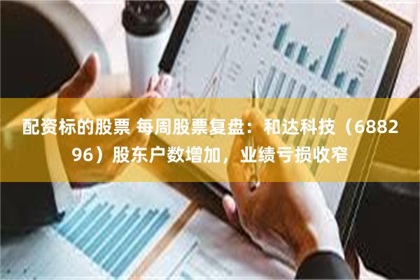 配资标的股票 每周股票复盘：和达科技（688296）股东户数增加，业绩亏损收窄
