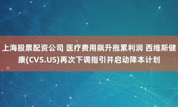 上海股票配资公司 医疗费用飙升拖累利润 西维斯健康(CVS.US)再次下调指引并启动降本计划