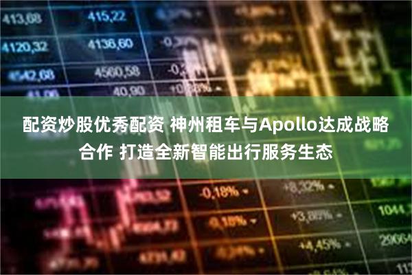 配资炒股优秀配资 神州租车与Apollo达成战略合作 打造全新智能出行服务生态
