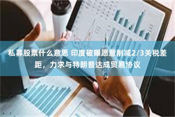 私募股票什么意思 印度被曝愿意削减2/3关税差距，力求与特朗普达成贸易协议