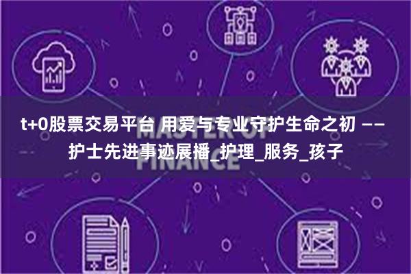 t+0股票交易平台 用爱与专业守护生命之初 —— 护士先进事迹展播_护理_服务_孩子