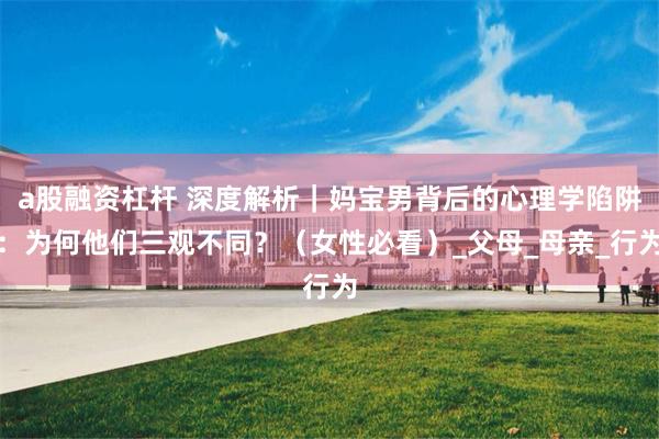 a股融资杠杆 深度解析｜妈宝男背后的心理学陷阱：为何他们三观不同？（女性必看）_父母_母亲_行为