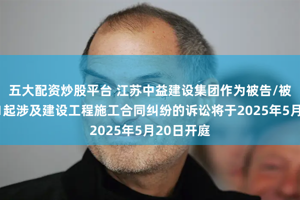 五大配资炒股平台 江苏中益建设集团作为被告/被上诉人的1起涉及建设工程施工合同纠纷的诉讼将于2025年5月20日开庭