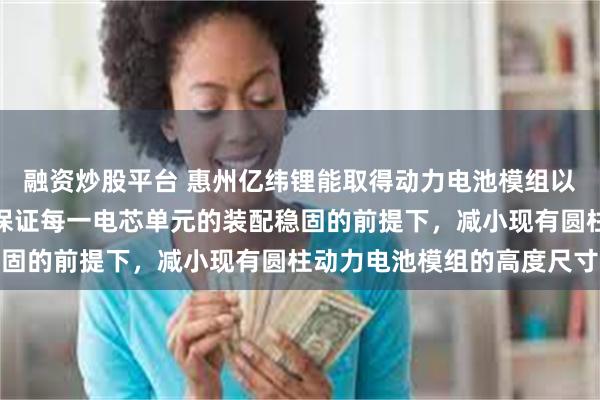 融资炒股平台 惠州亿纬锂能取得动力电池模组以及电池包专利，实现在保证每一电芯单元的装配稳固的前提下，减小现有圆柱动力电池模组的高度尺寸