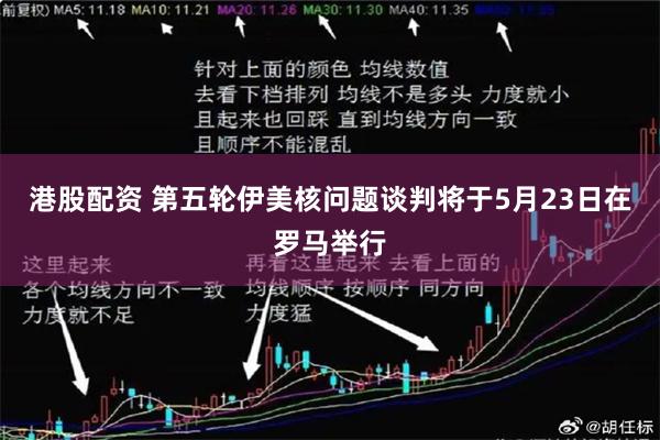 港股配资 第五轮伊美核问题谈判将于5月23日在罗马举行