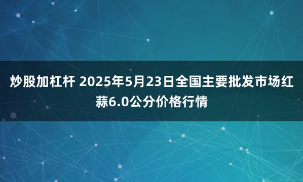 炒股加杠杆 2025年5月23日全国主要批发市场红蒜6.0公分价格行情