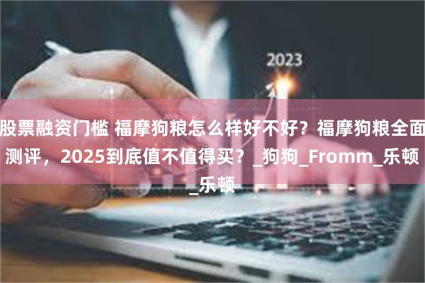 股票融资门槛 福摩狗粮怎么样好不好？福摩狗粮全面测评，2025到底值不值得买？_狗狗_Fromm_乐顿
