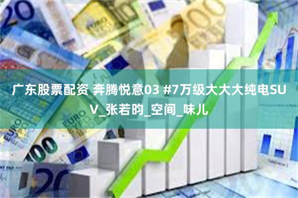 广东股票配资 奔腾悦意03 #7万级大大大纯电SUV_张若昀_空间_味儿