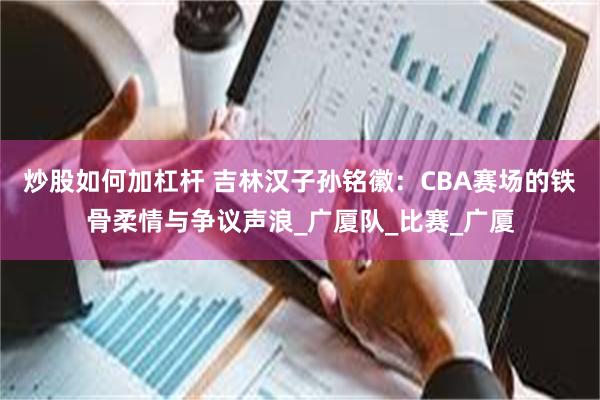 炒股如何加杠杆 吉林汉子孙铭徽：CBA赛场的铁骨柔情与争议声浪_广厦队_比赛_广厦