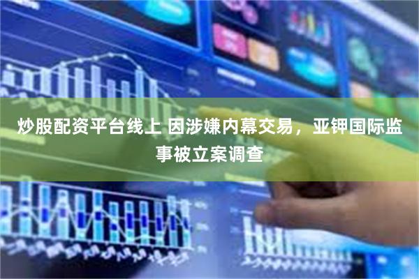 炒股配资平台线上 因涉嫌内幕交易，亚钾国际监事被立案调查