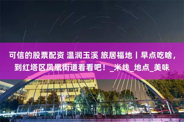 可信的股票配资 温润玉溪 旅居福地丨早点吃啥，到红塔区凤凰街道看看吧！_米线_地点_美味