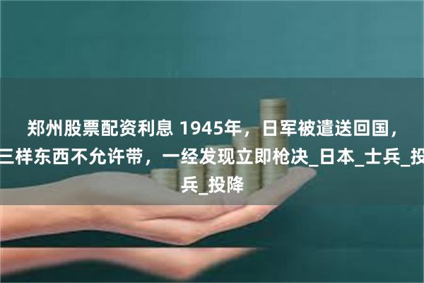 郑州股票配资利息 1945年，日军被遣送回国，有三样东西不允许带，一经发现立即枪决_日本_士兵_投降