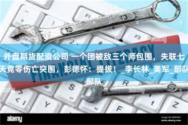 外盘期货配资公司 一个团被敌三个师包围，失联七天竟零伤亡突围，彭德怀：提拔！_李长林_美军_部队