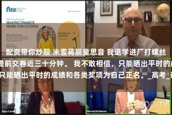 配资带你炒股 米雪蒋辰童思音 我退学进厂打螺丝后校花慌了 可她却比我提前交卷近三十分钟。 我不敢相信，只能晒出平时的成绩和各类奖项为自己正名。_高考_试卷_米雪会