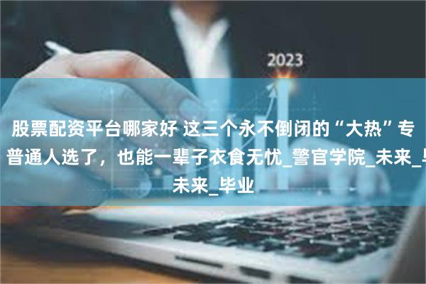 股票配资平台哪家好 这三个永不倒闭的“大热”专业，普通人选了，也能一辈子衣食无忧_警官学院_未来_毕业