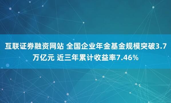 互联证劵融资网站 全国企业年金基金规模突破3.7万亿元 近三年累计收益率7.46%