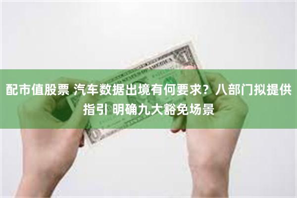 配市值股票 汽车数据出境有何要求？八部门拟提供指引 明确九大豁免场景