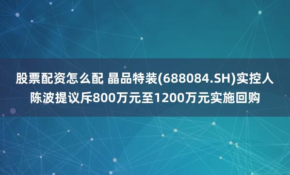 股票配资怎么配 晶品特装(688084.SH)实控人陈波提议斥800万元至1200万元实施回购