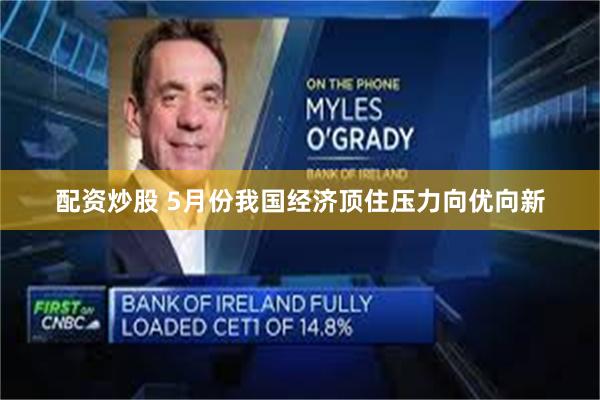 配资炒股 5月份我国经济顶住压力向优向新