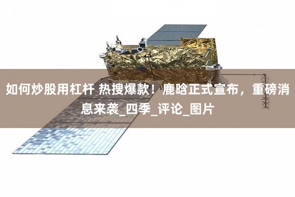 如何炒股用杠杆 热搜爆款！鹿晗正式宣布，重磅消息来袭_四季_评论_图片
