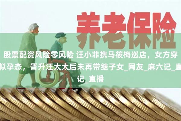 股票配资风险零风险 汪小菲携马筱梅巡店，女方穿搭似孕态，晋升汪太太后未再带继子女_网友_麻六记_直播