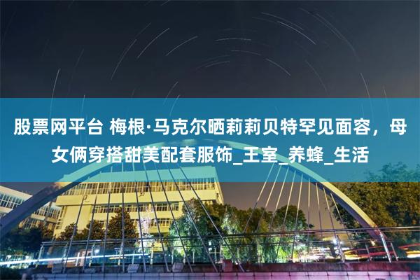 股票网平台 梅根·马克尔晒莉莉贝特罕见面容，母女俩穿搭甜美配套服饰_王室_养蜂_生活