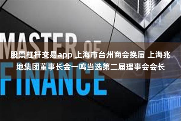 股票杠杆交易app 上海市台州商会换届 上海兆地集团董事长金一鸣当选第二届理事会会长