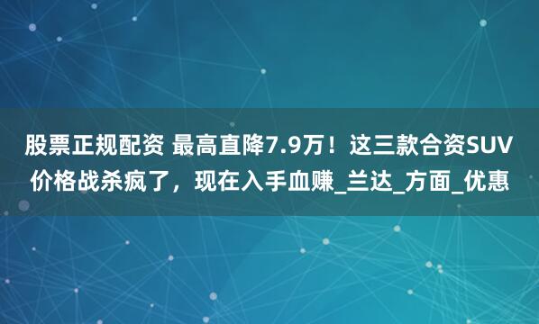 股票正规配资 最高直降7.9万！这三款合资SUV价格战杀疯了，现在入手血赚_兰达_方面_优惠